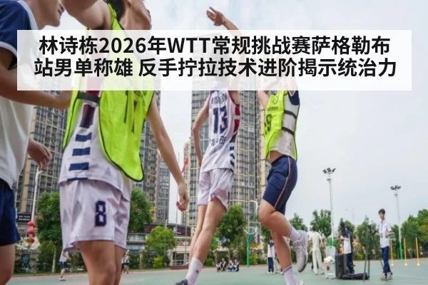 林诗栋2026年WTT常规挑战赛萨格勒布站男单称雄 反手拧拉技术进阶揭示统治力（KAIYUN SPORTS）
