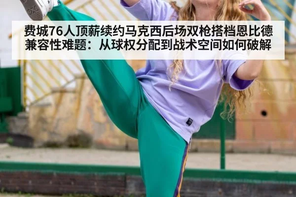 费城76人顶薪续约马克西后场双枪搭档恩比德兼容性难题：从球权分配到战术空间如何破解（KAIYUN SPORTS）