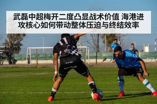武磊中超梅开二度凸显战术价值 海港进攻核心如何带动整体压迫与终结效率