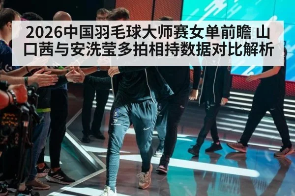2026中国羽毛球大师赛女单前瞻 山口茜与安洗莹多拍相持数据对比解析（KAIYUN SPORTS）
